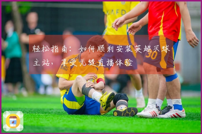 轻松指南：如何顺利安装英超买球主站，享受无缝直播体验